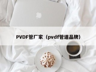 PVDF管厂家（pvdf管道品牌）