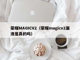 荣耀MAGICV2（荣耀magicv2漏液是真的吗）