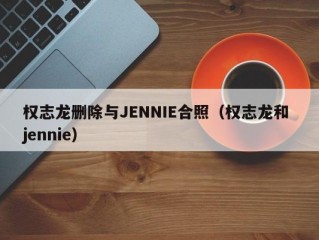 权志龙删除与JENNIE合照（权志龙和 jennie）