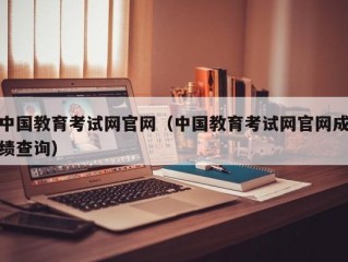 中国教育考试网官网（中国教育考试网官网成绩查询）