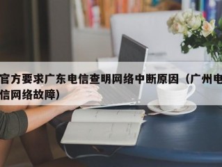 官方要求广东电信查明网络中断原因（广州电信网络故障）