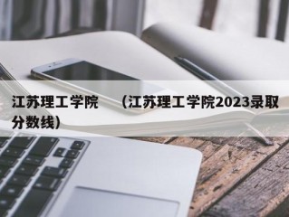 江苏理工学院　（江苏理工学院2023录取分数线）